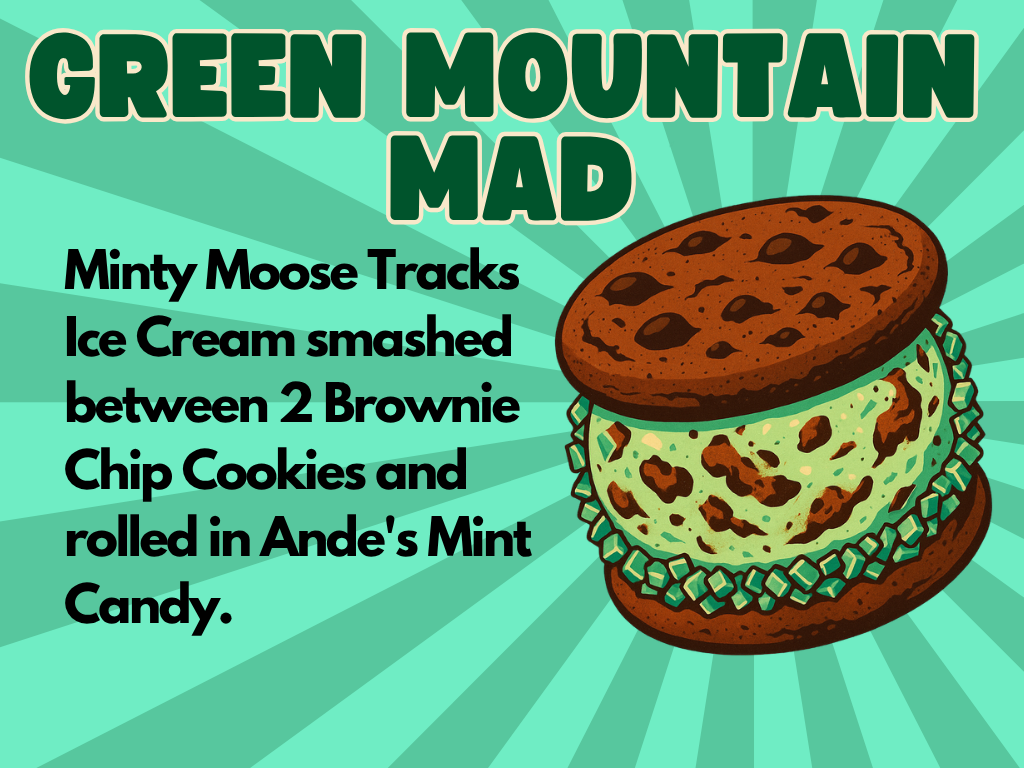 Illustration of an ice cream sandwich with green mint chip ice cream and chocolate brownie cookies. Green and brown candies are around the ice cream. Text reads: “Green Mountain Mad. Minty Moose Tracks Ice Cream smashed between 2 Brownie Chip Cookies and rolled in Ande’s Mint Candy.”.