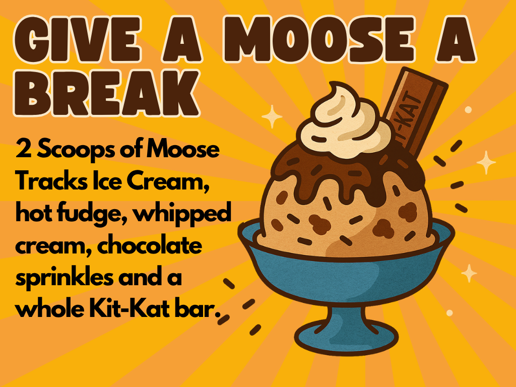 A bowl of ice cream with chocolate chunks, hot fudge, whipped cream, and a Kit-Kat bar is shown. The background is orange with rays and sparkles. Text reads: “GIVE A MOOSE A BREAK” and describes the sundae’s ingredients in bold black letters.